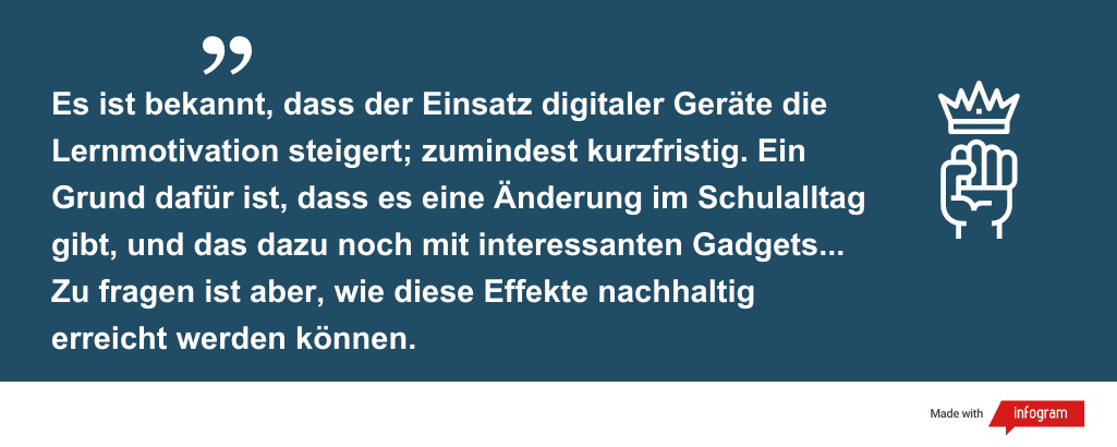 Es ist bekannt, dass der Einsatz digitaler Geräte die Lernmotivation steigert; zumindest kurzfristig. Ein Grund dafür ist, dass es eine Änderung im Schulalltag gibt, und das dazu noch mit interessanten Gadgets... Zu fragen ist aber, wie diese Effekte nachhaltig erreicht werden können.